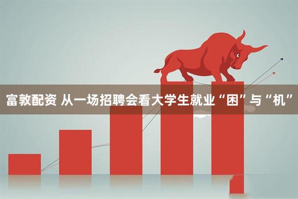 富敦配资 从一场招聘会看大学生就业“困”与“机”