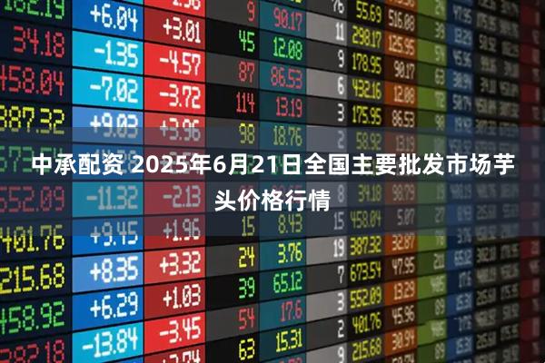 中承配资 2025年6月21日全国主要批发市场芋头价格行情
