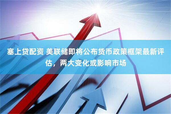 塞上贷配资 美联储即将公布货币政策框架最新评估，两大变化或影响市场