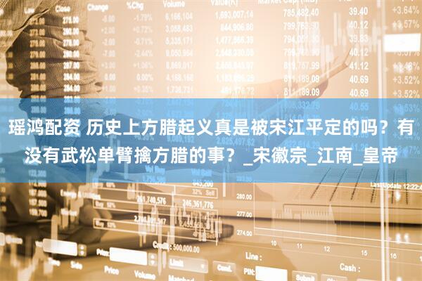瑶鸿配资 历史上方腊起义真是被宋江平定的吗？有没有武松单臂擒方腊的事？_宋徽宗_江南_皇帝