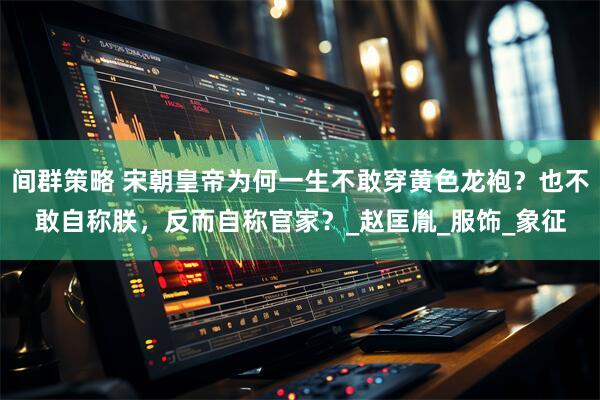 间群策略 宋朝皇帝为何一生不敢穿黄色龙袍？也不敢自称朕，反而自称官家？_赵匡胤_服饰_象征