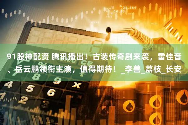 91股神配资 腾讯播出！古装传奇剧来袭，雷佳音、岳云鹏领衔主演，值得期待！_李善_荔枝_长安