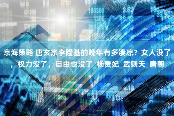 京海策略 唐玄宗李隆基的晚年有多凄凉？女人没了，权力没了，自由也没了_杨贵妃_武则天_唐朝