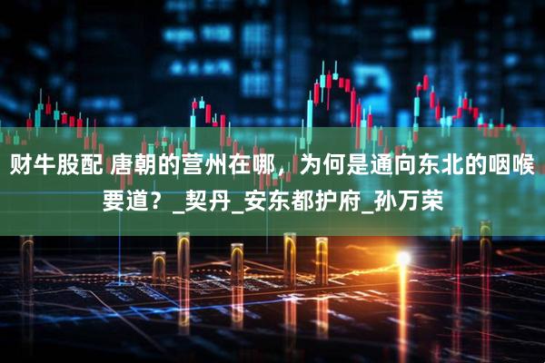 财牛股配 唐朝的营州在哪，为何是通向东北的咽喉要道？_契丹_安东都护府_孙万荣