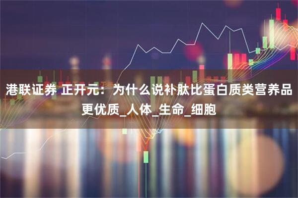 港联证券 正开元：为什么说补肽比蛋白质类营养品更优质_人体_生命_细胞