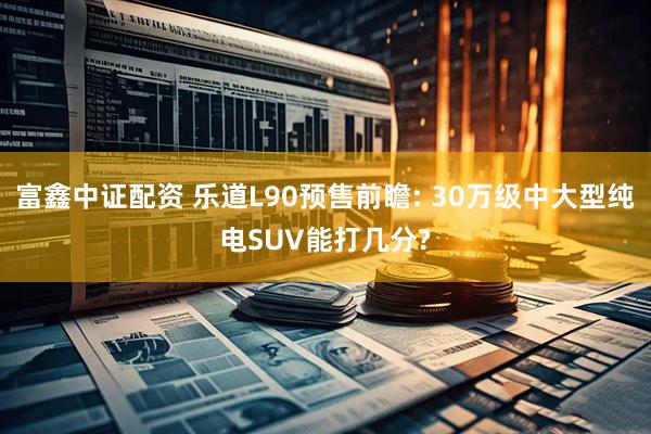 富鑫中证配资 乐道L90预售前瞻: 30万级中大型纯电SUV能打几分?