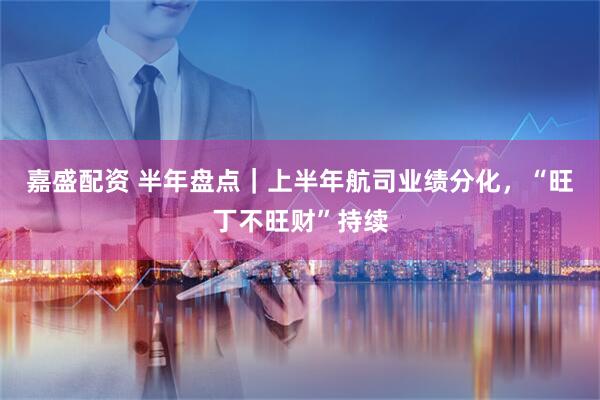 嘉盛配资 半年盘点｜上半年航司业绩分化，“旺丁不旺财”持续
