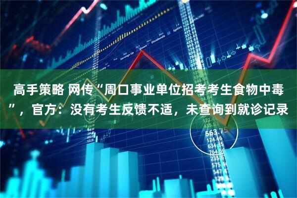 高手策略 网传“周口事业单位招考考生食物中毒”，官方：没有考生反馈不适，未查询到就诊记录