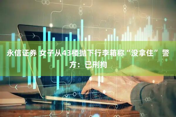 永信证券 女子从43楼抛下行李箱称“没拿住” 警方：已刑拘