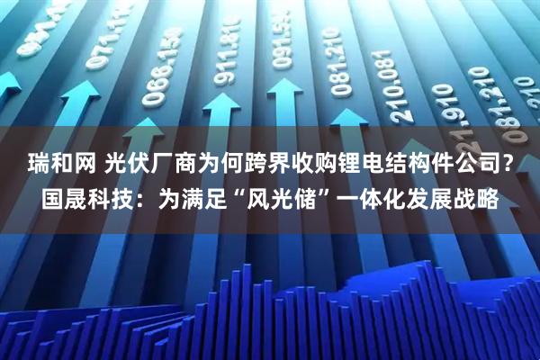 瑞和网 光伏厂商为何跨界收购锂电结构件公司？国晟科技：为满足“风光储”一体化发展战略