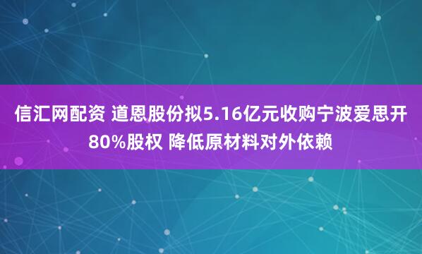 信汇网配资 道恩股份拟5.16亿元收购宁波爱思开80%股权 降低原材料对外依赖