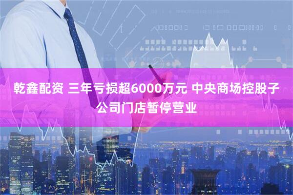 乾鑫配资 三年亏损超6000万元 中央商场控股子公司门店暂停营业