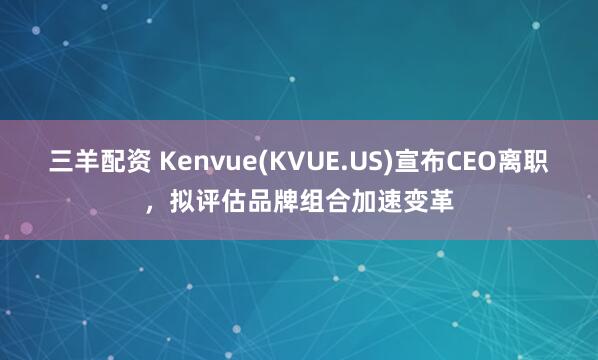 三羊配资 Kenvue(KVUE.US)宣布CEO离职，拟评估品牌组合加速变革