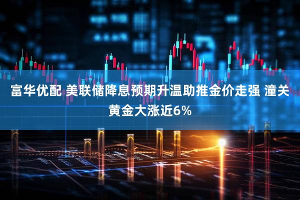 富华优配 美联储降息预期升温助推金价走强 潼关黄金大涨近6%