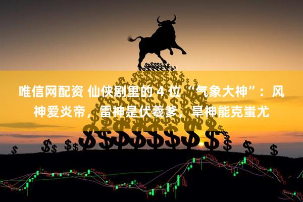 唯信网配资 仙侠剧里的 4 位 “气象大神”：风神爱炎帝，雷神是伏羲爹，旱神能克蚩尤