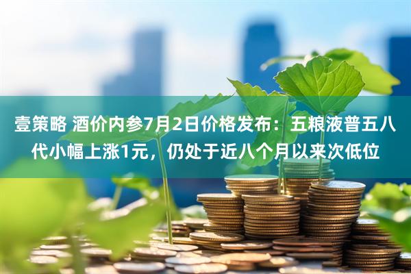 壹策略 酒价内参7月2日价格发布：五粮液普五八代小幅上涨1元，仍处于近八个月以来次低位