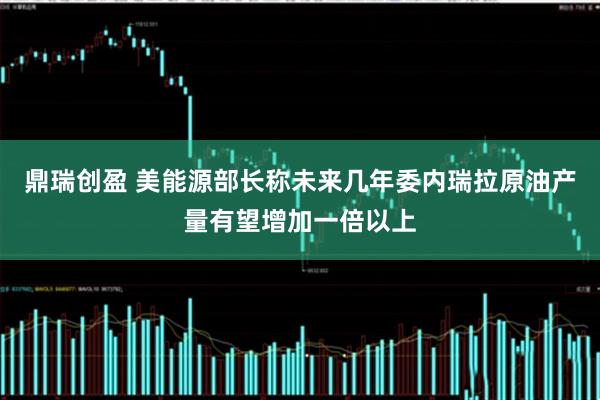 鼎瑞创盈 美能源部长称未来几年委内瑞拉原油产量有望增加一倍以上